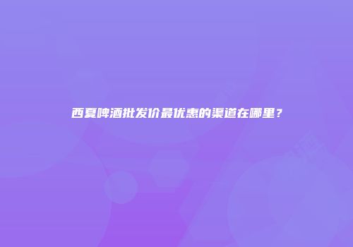 西夏啤酒批发价最优惠的渠道在哪里？