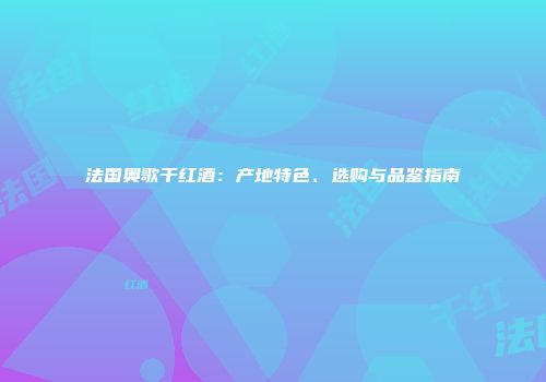 法国奥歌干红酒：产地特色、选购与品鉴指南