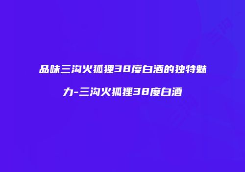 品味三沟火狐狸38度白酒的独特魅力-三沟火狐狸38度白酒