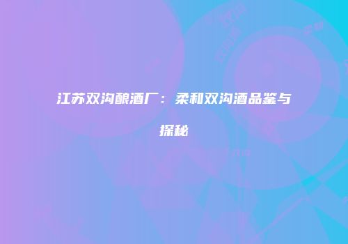 江苏双沟酿酒厂：柔和双沟酒品鉴与探秘