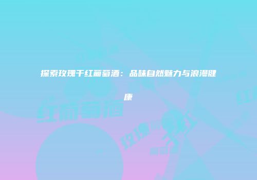 探索玫瑰干红葡萄酒：品味自然魅力与浪漫健康