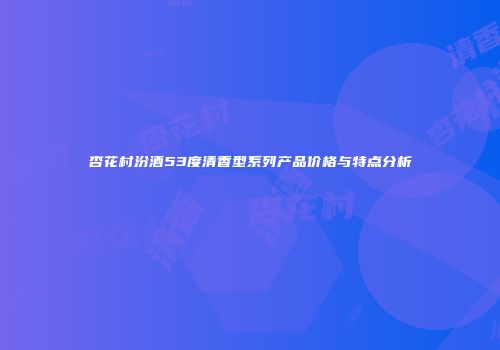 杏花村汾酒53度清香型系列产品价格与特点分析