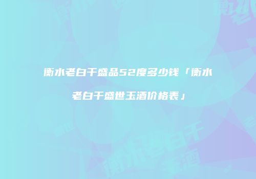 衡水老白干盛品52度多少钱「衡水老白干盛世玉酒价格表」
