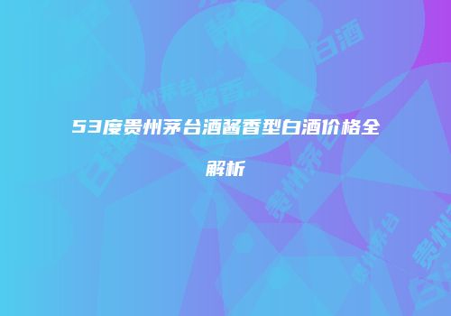 53度贵州茅台酒酱香型白酒价格全解析