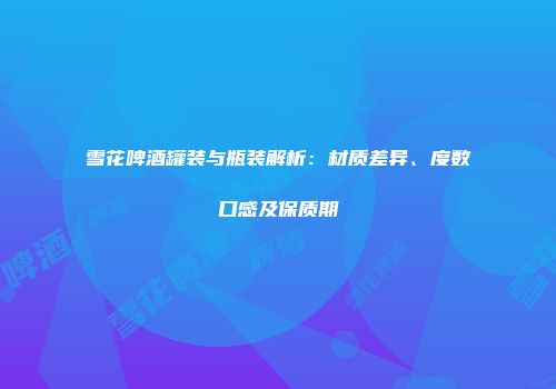雪花啤酒罐装与瓶装解析：材质差异、度数口感及保质期