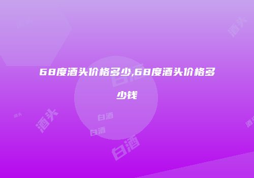 68度酒头价格多少,68度酒头价格多少钱
