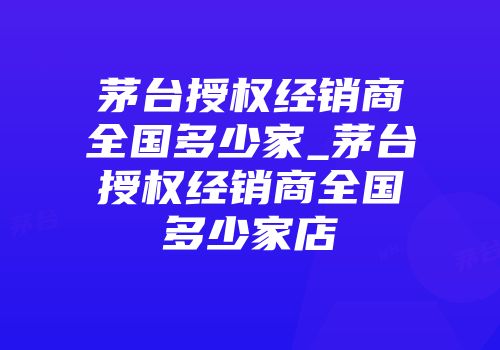茅台授权经销商全国多少家_茅台授权经销商全国多少家店