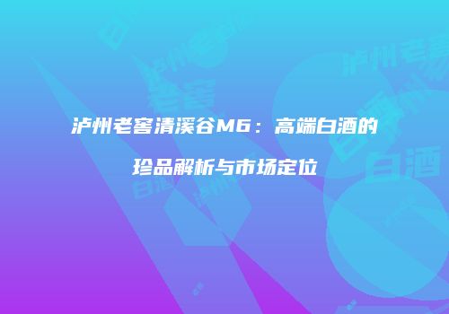泸州老窖清溪谷M6：高端白酒的珍品解析与市场定位