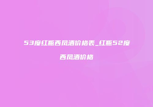 53度红瓶西凤酒价格表_红瓶52度西凤酒价格