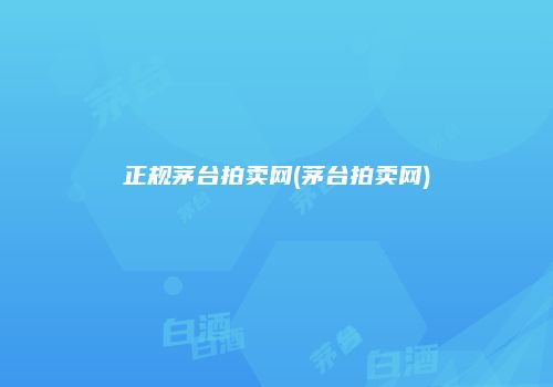 正规茅台拍卖网(茅台拍卖网)
