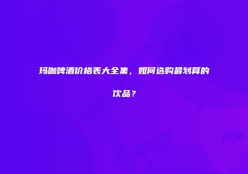 玛咖啤酒价格表大全集，如何选购最划算的饮品？