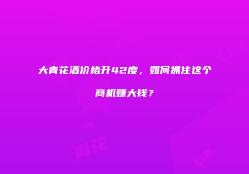 大青花酒价格升42度，如何抓住这个商机赚大钱？
