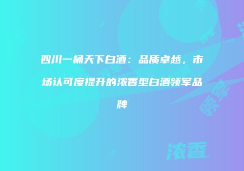 四川一桶天下白酒：品质卓越，市场认可度提升的浓香型白酒领军品牌