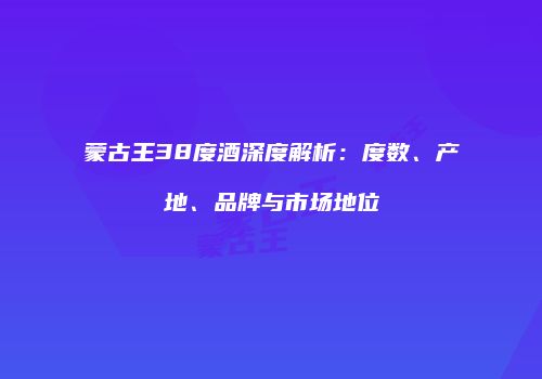 蒙古王38度酒深度解析：度数、产地、品牌与市场地位
