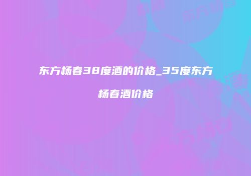 东方杨春38度酒的价格_35度东方杨春酒价格