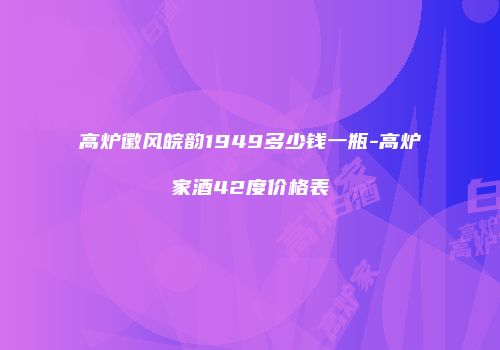 高炉徽风皖韵1949多少钱一瓶-高炉家酒42度价格表