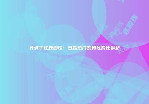 长城干红赤霞珠：多款热门系列性价比解析