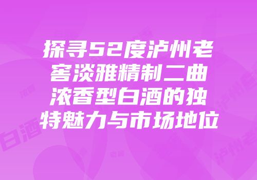 探寻52度泸州老窖淡雅精制二曲浓香型白酒的独特魅力与市场地位