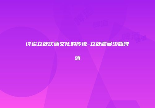 讨论立秋饮酒文化的传统-立秋喝多少瓶啤酒