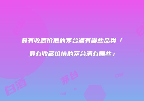 最有收藏价值的茅台酒有哪些品类「最有收藏价值的茅台酒有哪些」