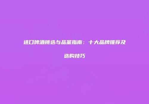 进口啤酒挑选与品鉴指南：十大品牌推荐及选购技巧
