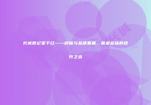 长城世纪星干红——颜值与品质兼备，餐桌品味的提升之选