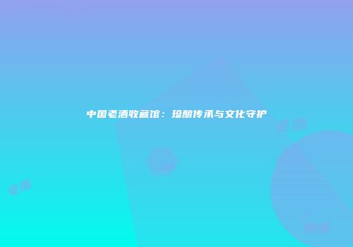 中国老酒收藏馆：珍酿传承与文化守护