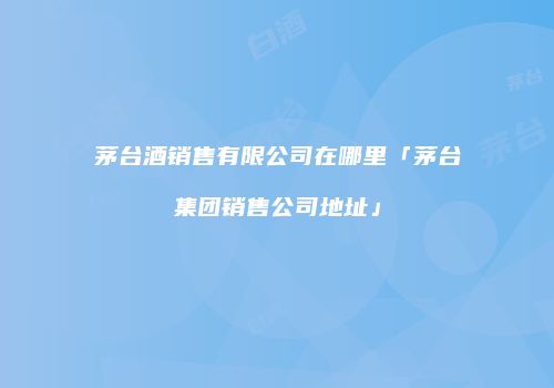茅台酒销售有限公司在哪里「茅台集团销售公司地址」