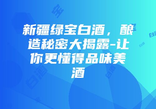 新疆绿宝白酒，酿造秘密大揭露-让你更懂得品味美酒