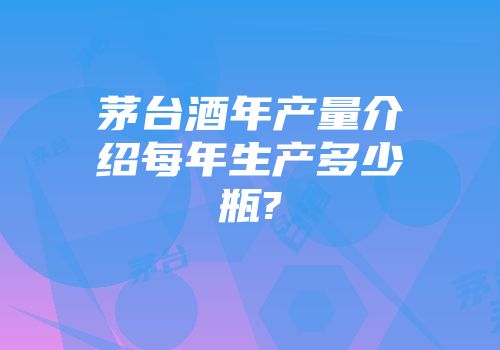 茅台酒年产量介绍每年生产多少瓶?