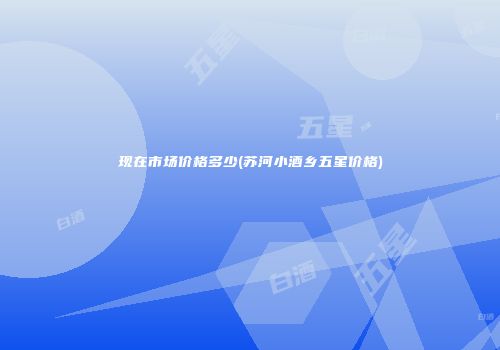 现在市场价格多少(苏河小酒乡五星价格)