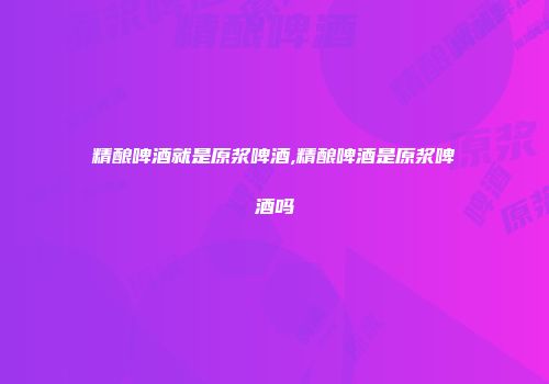 精酿啤酒就是原浆啤酒,精酿啤酒是原浆啤酒吗