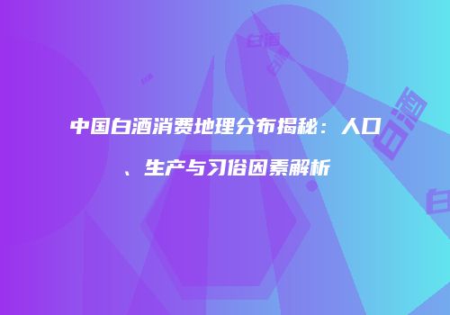 中国白酒消费地理分布揭秘：人口、生产与习俗因素解析