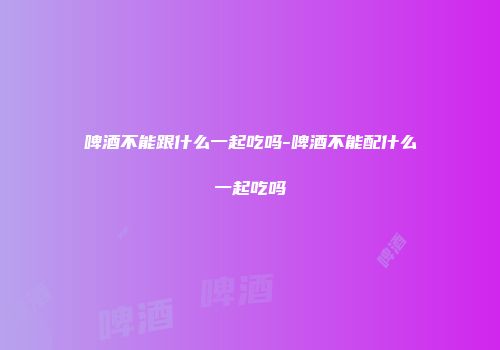 啤酒不能跟什么一起吃吗-啤酒不能配什么一起吃吗