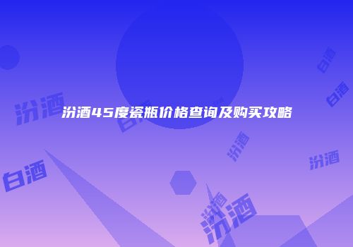 汾酒45度瓷瓶价格查询及购买攻略