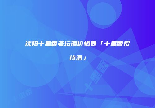沈阳十里香老坛酒价格表「十里香招待酒」