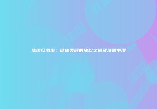 法国红酒浴：健康美颜的放松之道及注意事项