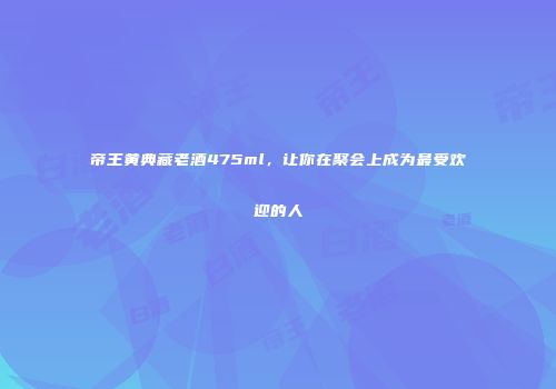 帝王黄典藏老酒475ml，让你在聚会上成为最受欢迎的人