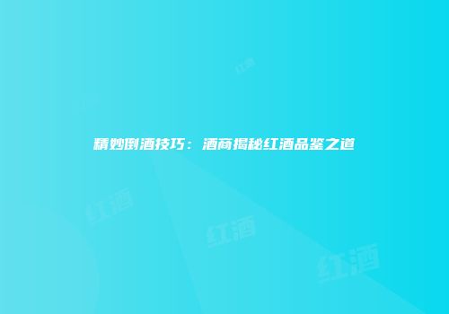精妙倒酒技巧：酒商揭秘红酒品鉴之道
