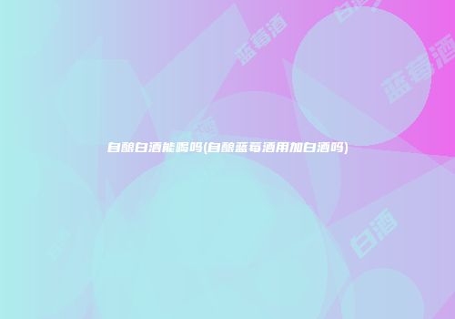 自酿白酒能喝吗(自酿蓝莓酒用加白酒吗)
