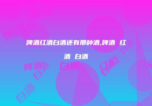 啤酒红酒白酒还有那种酒,啤酒 红酒 白酒