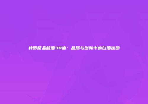 特醇精品皖酒38度：品质与创新中的白酒佳酿