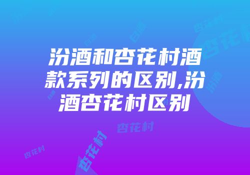 汾酒和杏花村酒款系列的区别,汾酒杏花村区别