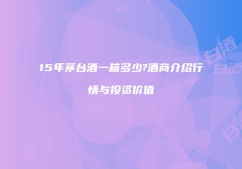 15年茅台酒一箱多少?酒商介绍行情与投资价值