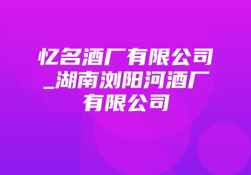 忆名酒厂有限公司_湖南浏阳河酒厂有限公司