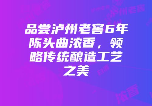 品尝泸州老窖6年陈头曲浓香，领略传统酿造工艺之美