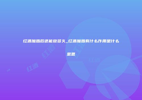 红酒加热后还能放多久_红酒加热有什么作用是什么意思