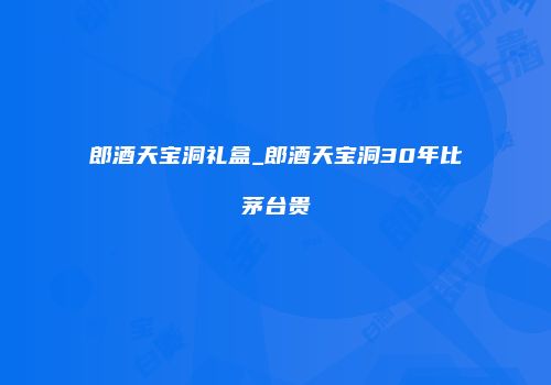 郎酒天宝洞礼盒_郎酒天宝洞30年比茅台贵