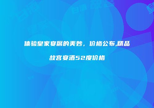 体验皇家宴席的美妙，价格公布,精品故宫宴酒52度价格