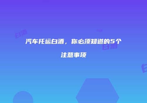 汽车托运白酒，你必须知道的5个注意事项